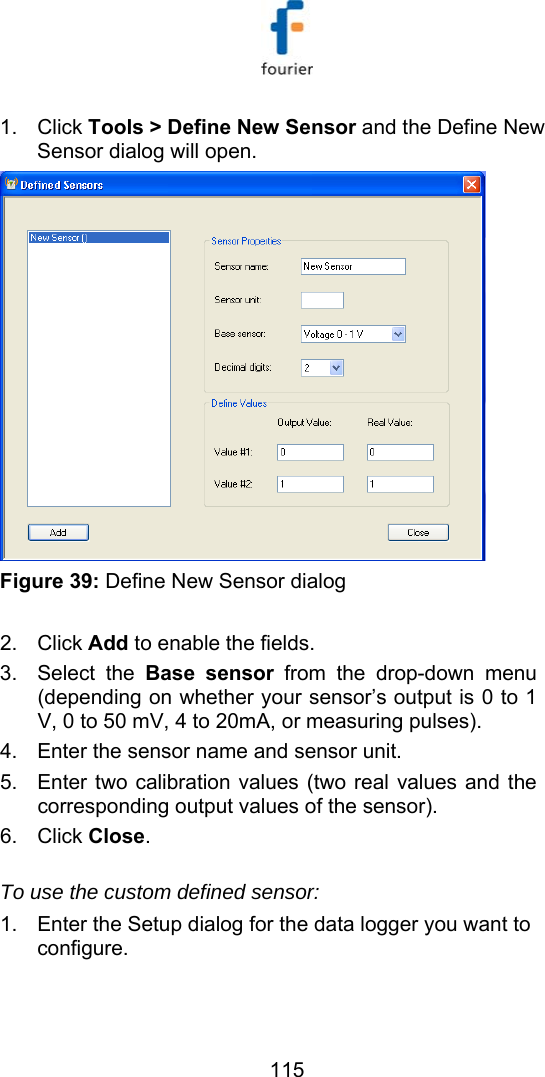   115 1. Click Tools > Define New Sensor and the Define New Sensor dialog will open.   Figure 39: Define New Sensor dialog  2. Click Add to enable the fields. 3. Select the Base sensor from the drop-down menu (depending on whether your sensor&rsquo;s output is 0 to 1 V, 0 to 50 mV, 4 to 20mA, or measuring pulses). 4.  Enter the sensor name and sensor unit. 5.  Enter two calibration values (two real values and the corresponding output values of the sensor). 6. Click Close.  To use the custom defined sensor: 1.  Enter the Setup dialog for the data logger you want to configure.  