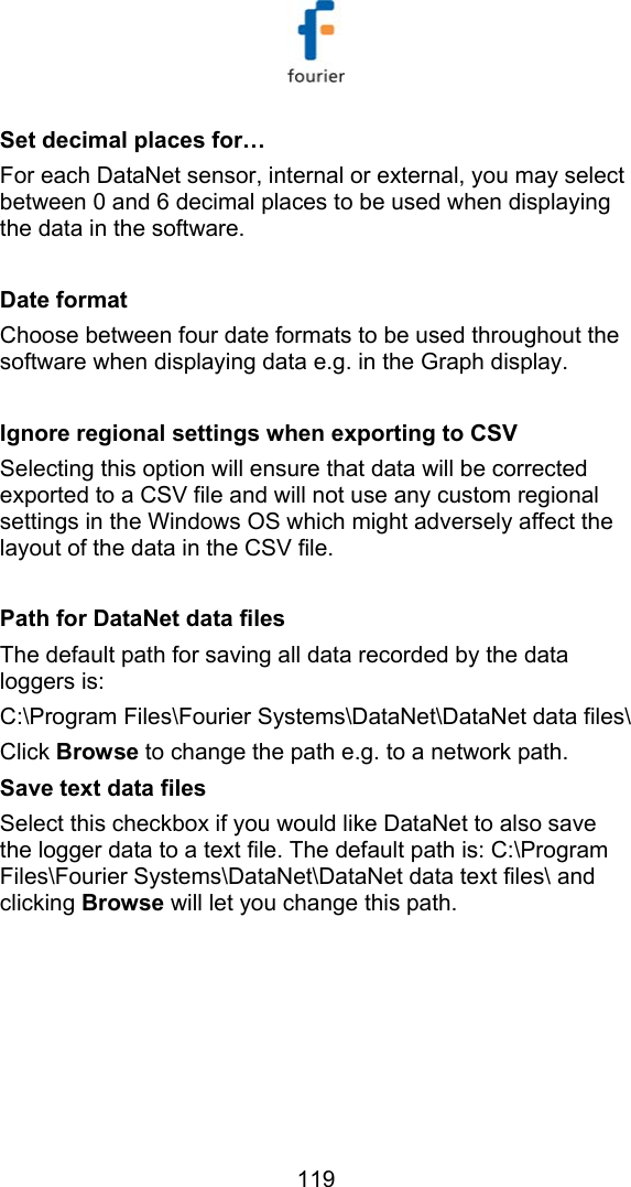  119 Set decimal places for&hellip; For each DataNet sensor, internal or external, you may select between 0 and 6 decimal places to be used when displaying the data in the software.  Date format Choose between four date formats to be used throughout the software when displaying data e.g. in the Graph display.  Ignore regional settings when exporting to CSV Selecting this option will ensure that data will be corrected exported to a CSV file and will not use any custom regional settings in the Windows OS which might adversely affect the layout of the data in the CSV file.  Path for DataNet data files The default path for saving all data recorded by the data loggers is:  C:\Program Files\Fourier Systems\DataNet\DataNet data files\ Click Browse to change the path e.g. to a network path. Save text data files Select this checkbox if you would like DataNet to also save the logger data to a text file. The default path is: C:\Program Files\Fourier Systems\DataNet\DataNet data text files\ and clicking Browse will let you change this path.  