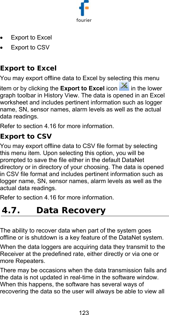   123 &bull;  Export to Excel &bull;  Export to CSV  Export to Excel You may export offline data to Excel by selecting this menu item or by clicking the Export to Excel icon   in the lower graph toolbar in History View. The data is opened in an Excel worksheet and includes pertinent information such as logger name, SN, sensor names, alarm levels as well as the actual data readings. Refer to section  4.16 for more information. Export to CSV You may export offline data to CSV file format by selecting this menu item. Upon selecting this option, you will be prompted to save the file either in the default DataNet directory or in directory of your choosing. The data is opened in CSV file format and includes pertinent information such as logger name, SN, sensor names, alarm levels as well as the actual data readings. Refer to section  4.16 for more information. 4.7. Data Recovery The ability to recover data when part of the system goes offline or is shutdown is a key feature of the DataNet system.  When the data loggers are acquiring data they transmit to the Receiver at the predefined rate, either directly or via one or more Repeaters.  There may be occasions when the data transmission fails and the data is not updated in real-time in the software window. When this happens, the software has several ways of recovering the data so the user will always be able to view all 