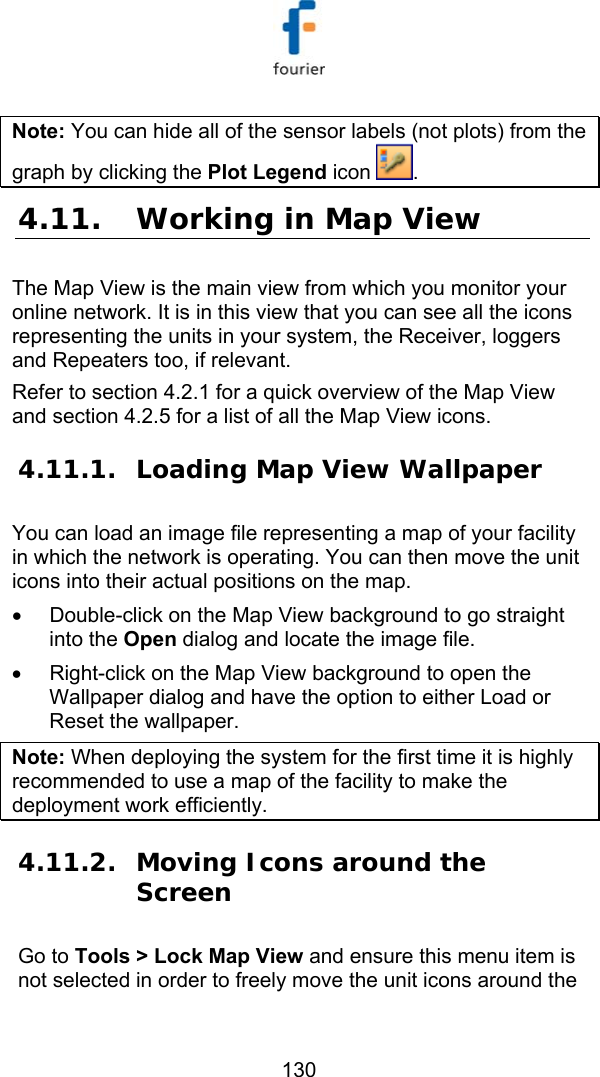   130 Note: You can hide all of the sensor labels (not plots) from the graph by clicking the Plot Legend icon  . 4.11. Working in Map View The Map View is the main view from which you monitor your online network. It is in this view that you can see all the icons representing the units in your system, the Receiver, loggers and Repeaters too, if relevant.  Refer to section  4.2.1 for a quick overview of the Map View and section  4.2.5 for a list of all the Map View icons. 4.11.1. Loading Map View Wallpaper You can load an image file representing a map of your facility in which the network is operating. You can then move the unit icons into their actual positions on the map. &bull;  Double-click on the Map View background to go straight into the Open dialog and locate the image file. &bull;  Right-click on the Map View background to open the Wallpaper dialog and have the option to either Load or Reset the wallpaper. Note: When deploying the system for the first time it is highly recommended to use a map of the facility to make the deployment work efficiently. 4.11.2. Moving Icons around the Screen Go to Tools > Lock Map View and ensure this menu item is not selected in order to freely move the unit icons around the 