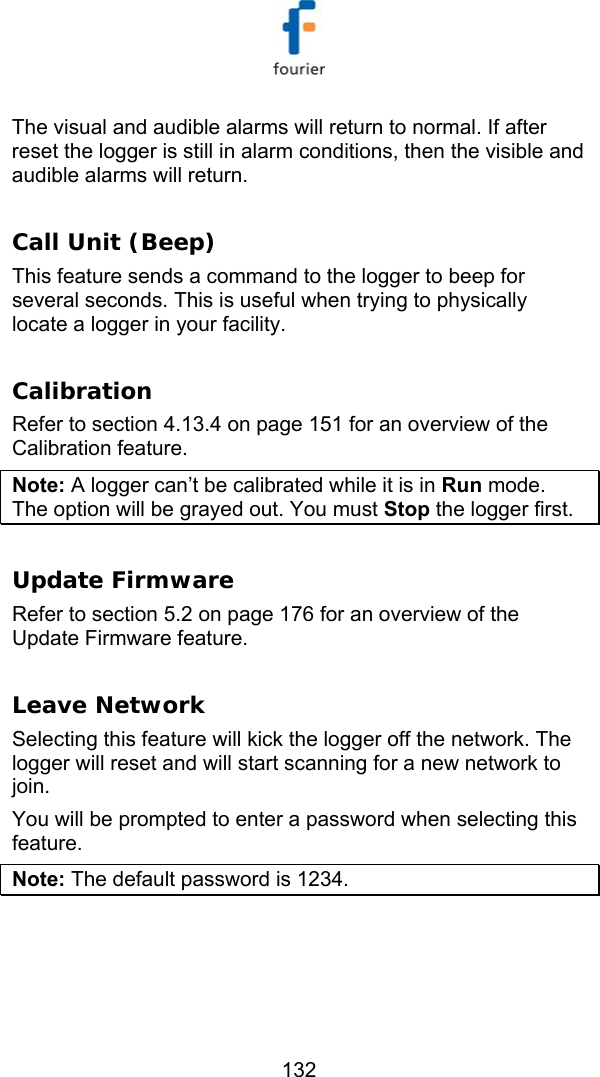   132 The visual and audible alarms will return to normal. If after reset the logger is still in alarm conditions, then the visible and audible alarms will return.  Call Unit (Beep) This feature sends a command to the logger to beep for several seconds. This is useful when trying to physically locate a logger in your facility.  Calibration Refer to section  4.13.4 on page 151 for an overview of the Calibration feature. Note: A logger can&rsquo;t be calibrated while it is in Run mode. The option will be grayed out. You must Stop the logger first.  Update Firmware Refer to section  5.2 on page 176 for an overview of the Update Firmware feature.   Leave Network Selecting this feature will kick the logger off the network. The logger will reset and will start scanning for a new network to join.  You will be prompted to enter a password when selecting this feature.  Note: The default password is 1234.  