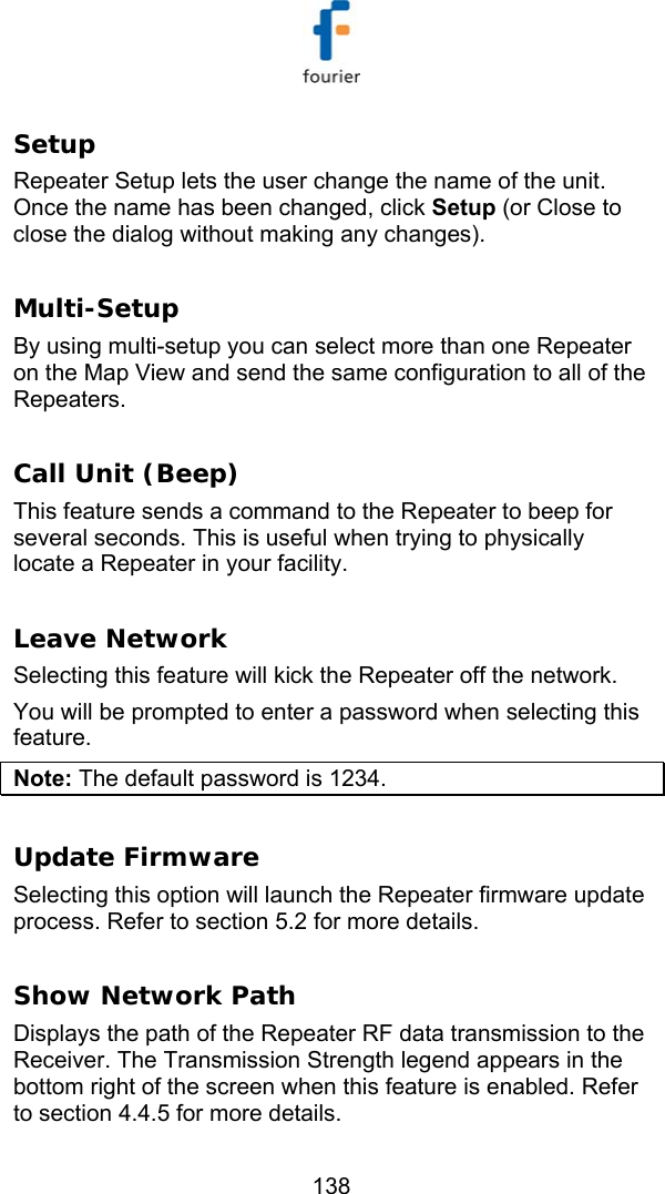   138 Setup  Repeater Setup lets the user change the name of the unit. Once the name has been changed, click Setup (or Close to close the dialog without making any changes).  Multi-Setup  By using multi-setup you can select more than one Repeater on the Map View and send the same configuration to all of the Repeaters.   Call Unit (Beep) This feature sends a command to the Repeater to beep for several seconds. This is useful when trying to physically locate a Repeater in your facility.  Leave Network Selecting this feature will kick the Repeater off the network.  You will be prompted to enter a password when selecting this feature.  Note: The default password is 1234.   Update Firmware Selecting this option will launch the Repeater firmware update process. Refer to section  5.2 for more details.  Show Network Path Displays the path of the Repeater RF data transmission to the Receiver. The Transmission Strength legend appears in the bottom right of the screen when this feature is enabled. Refer to section  4.4.5 for more details. 