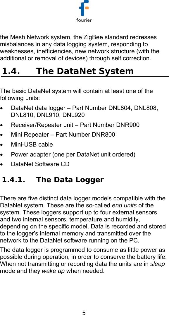   5 the Mesh Network system, the ZigBee standard redresses misbalances in any data logging system, responding to weaknesses, inefficiencies, new network structure (with the additional or removal of devices) through self correction.  1.4. The DataNet System  The basic DataNet system will contain at least one of the following units: &bull;  DataNet data logger &ndash; Part Number DNL804, DNL808, DNL810, DNL910, DNL920 &bull;  Receiver/Repeater unit &ndash; Part Number DNR900 &bull;  Mini Repeater &ndash; Part Number DNR800 &bull;  Mini-USB cable  &bull;  Power adapter (one per DataNet unit ordered) &bull;  DataNet Software CD  1.4.1. The Data Logger  There are five distinct data logger models compatible with the DataNet system. These are the so-called end units of the system. These loggers support up to four external sensors and two internal sensors, temperature and humidity, depending on the specific model. Data is recorded and stored to the logger&rsquo;s internal memory and transmitted over the network to the DataNet software running on the PC.  The data logger is programmed to consume as little power as possible during operation, in order to conserve the battery life. When not transmitting or recording data the units are in sleep mode and they wake up when needed.  