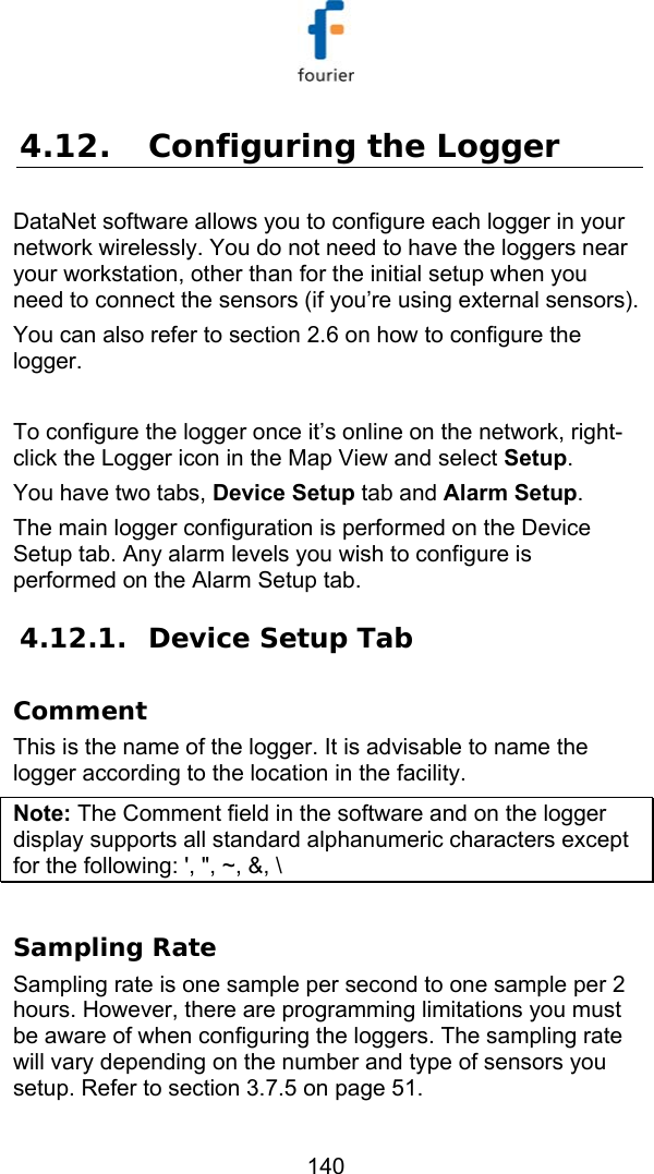   140 4.12. Configuring the Logger DataNet software allows you to configure each logger in your network wirelessly. You do not need to have the loggers near your workstation, other than for the initial setup when you need to connect the sensors (if you&rsquo;re using external sensors).  You can also refer to section  2.6 on how to configure the logger.  To configure the logger once it&rsquo;s online on the network, right-click the Logger icon in the Map View and select Setup. You have two tabs, Device Setup tab and Alarm Setup. The main logger configuration is performed on the Device Setup tab. Any alarm levels you wish to configure is performed on the Alarm Setup tab. 4.12.1. Device Setup Tab Comment This is the name of the logger. It is advisable to name the logger according to the location in the facility. Note: The Comment field in the software and on the logger display supports all standard alphanumeric characters except for the following: ', ", ~, &amp;, \   Sampling Rate Sampling rate is one sample per second to one sample per 2 hours. However, there are programming limitations you must be aware of when configuring the loggers. The sampling rate will vary depending on the number and type of sensors you setup. Refer to section  3.7.5 on page 51. 