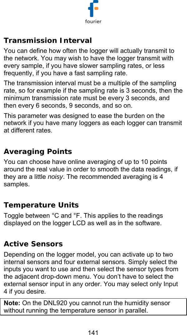   141 Transmission Interval You can define how often the logger will actually transmit to the network. You may wish to have the logger transmit with every sample, if you have slower sampling rates, or less frequently, if you have a fast sampling rate. The transmission interval must be a multiple of the sampling rate, so for example if the sampling rate is 3 seconds, then the minimum transmission rate must be every 3 seconds, and then every 6 seconds, 9 seconds, and so on. This parameter was designed to ease the burden on the network if you have many loggers as each logger can transmit at different rates.  Averaging Points You can choose have online averaging of up to 10 points around the real value in order to smooth the data readings, if they are a little noisy. The recommended averaging is 4 samples.  Temperature Units  Toggle between &deg;C and &deg;F. This applies to the readings displayed on the logger LCD as well as in the software.    Active Sensors  Depending on the logger model, you can activate up to two internal sensors and four external sensors. Simply select the inputs you want to use and then select the sensor types from the adjacent drop-down menu. You don&rsquo;t have to select the external sensor input in any order. You may select only Input 4 if you desire. Note: On the DNL920 you cannot run the humidity sensor without running the temperature sensor in parallel. 