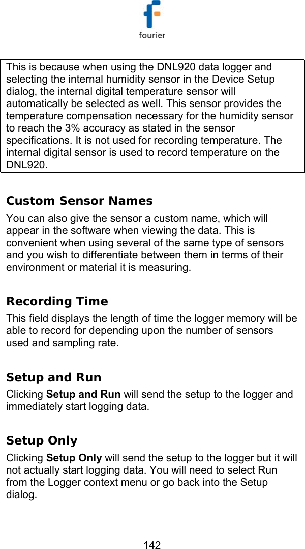   142 This is because when using the DNL920 data logger and selecting the internal humidity sensor in the Device Setup dialog, the internal digital temperature sensor will automatically be selected as well. This sensor provides the temperature compensation necessary for the humidity sensor to reach the 3% accuracy as stated in the sensor specifications. It is not used for recording temperature. The internal digital sensor is used to record temperature on the DNL920.  Custom Sensor Names  You can also give the sensor a custom name, which will appear in the software when viewing the data. This is convenient when using several of the same type of sensors and you wish to differentiate between them in terms of their environment or material it is measuring.  Recording Time This field displays the length of time the logger memory will be able to record for depending upon the number of sensors used and sampling rate.  Setup and Run Clicking Setup and Run will send the setup to the logger and immediately start logging data.  Setup Only Clicking Setup Only will send the setup to the logger but it will not actually start logging data. You will need to select Run from the Logger context menu or go back into the Setup dialog.   