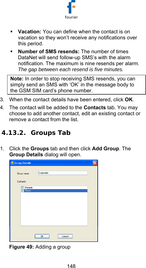   148  Vacation: You can define when the contact is on vacation so they won&rsquo;t receive any notifications over this period.  Number of SMS resends: The number of times DataNet will send follow-up SMS&rsquo;s with the alarm notification. The maximum is nine resends per alarm. The gap between each resend is five minutes. Note: In order to stop receiving SMS resends, you can simply send an SMS with &lsquo;OK&rsquo; in the message body to the GSM SIM card&rsquo;s phone number.  3.  When the contact details have been entered, click OK. 4.  The contact will be added to the Contacts tab. You may choose to add another contact, edit an existing contact or remove a contact from the list. 4.13.2. Groups Tab 1. Click the Groups tab and then click Add Group. The Group Details dialog will open.   Figure 49: Adding a group 