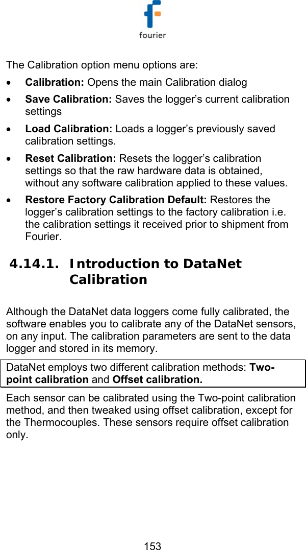   153 The Calibration option menu options are: &bull; Calibration: Opens the main Calibration dialog &bull; Save Calibration: Saves the logger&rsquo;s current calibration settings &bull; Load Calibration: Loads a logger&rsquo;s previously saved calibration settings. &bull; Reset Calibration: Resets the logger&rsquo;s calibration settings so that the raw hardware data is obtained, without any software calibration applied to these values. &bull; Restore Factory Calibration Default: Restores the logger&rsquo;s calibration settings to the factory calibration i.e. the calibration settings it received prior to shipment from Fourier. 4.14.1. Introduction to DataNet Calibration  Although the DataNet data loggers come fully calibrated, the software enables you to calibrate any of the DataNet sensors, on any input. The calibration parameters are sent to the data logger and stored in its memory.  DataNet employs two different calibration methods: Two-point calibration and Offset calibration. Each sensor can be calibrated using the Two-point calibration method, and then tweaked using offset calibration, except for the Thermocouples. These sensors require offset calibration only. 