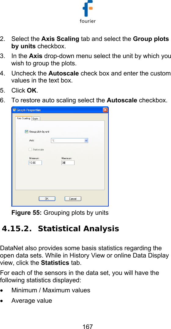   167 2. Select the Axis Scaling tab and select the Group plots by units checkbox. 3. In the Axis drop-down menu select the unit by which you wish to group the plots.  4. Uncheck the Autoscale check box and enter the custom values in the text box.  5. Click OK. 6.  To restore auto scaling select the Autoscale checkbox.   Figure 55: Grouping plots by units 4.15.2. Statistical Analysis DataNet also provides some basis statistics regarding the open data sets. While in History View or online Data Display view, click the Statistics tab.  For each of the sensors in the data set, you will have the following statistics displayed: &bull;  Minimum / Maximum values &bull; Average value 