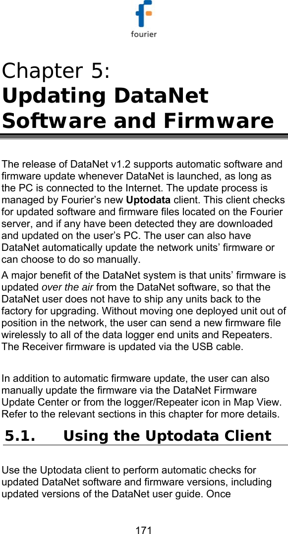   171 Chapter 5:  Updating DataNet Software and Firmware The release of DataNet v1.2 supports automatic software and firmware update whenever DataNet is launched, as long as the PC is connected to the Internet. The update process is managed by Fourier&rsquo;s new Uptodata client. This client checks for updated software and firmware files located on the Fourier server, and if any have been detected they are downloaded and updated on the user&rsquo;s PC. The user can also have DataNet automatically update the network units&rsquo; firmware or can choose to do so manually.  A major benefit of the DataNet system is that units&rsquo; firmware is updated over the air from the DataNet software, so that the DataNet user does not have to ship any units back to the factory for upgrading. Without moving one deployed unit out of position in the network, the user can send a new firmware file wirelessly to all of the data logger end units and Repeaters. The Receiver firmware is updated via the USB cable.   In addition to automatic firmware update, the user can also manually update the firmware via the DataNet Firmware Update Center or from the logger/Repeater icon in Map View. Refer to the relevant sections in this chapter for more details. 5.1. Using the Uptodata Client Use the Uptodata client to perform automatic checks for updated DataNet software and firmware versions, including updated versions of the DataNet user guide. Once 