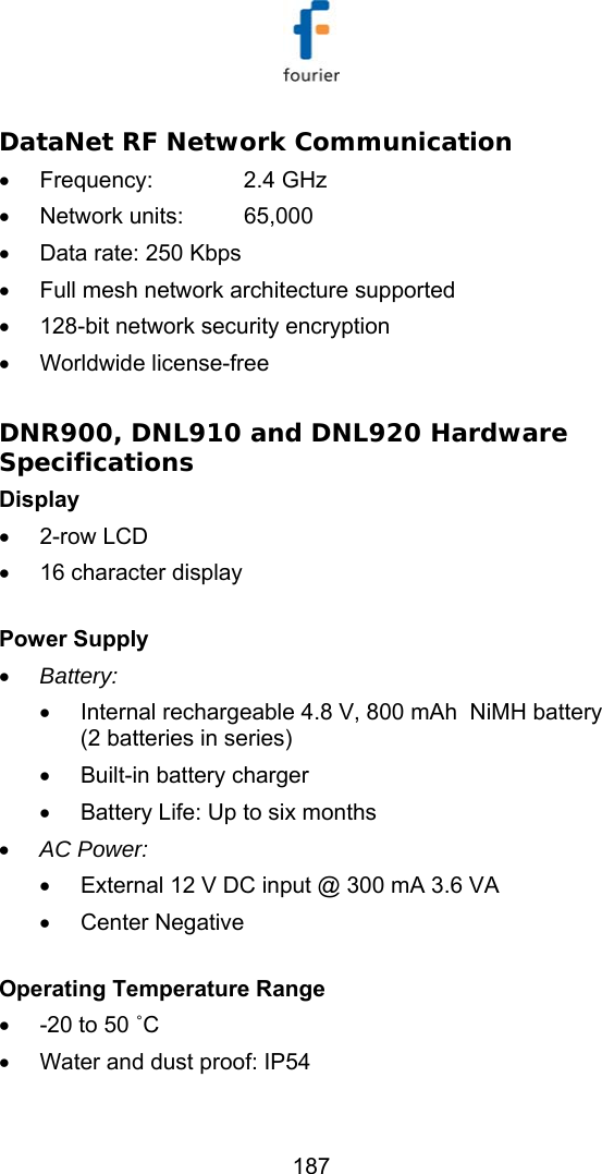   187 DataNet RF Network Communication  &bull; Frequency:   2.4 GHz &bull; Network units:  65,000 &bull;  Data rate: 250 Kbps &bull;  Full mesh network architecture supported &bull;  128-bit network security encryption &bull; Worldwide license-free  DNR900, DNL910 and DNL920 Hardware Specifications  Display  &bull; 2-row LCD &bull;  16 character display  Power Supply  &bull; Battery:  &bull;  Internal rechargeable 4.8 V, 800 mAh  NiMH battery (2 batteries in series) &bull;  Built-in battery charger &bull;  Battery Life: Up to six months &bull; AC Power: &bull;  External 12 V DC input @ 300 mA 3.6 VA &bull; Center Negative    Operating Temperature Range &bull;  -20 to 50 ˚C &bull;  Water and dust proof: IP54  