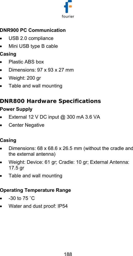   188 DNR900 PC Communication &bull;  USB 2.0 compliance &bull;  Mini USB type B cable Casing &bull;  Plastic ABS box &bull;  Dimensions: 97 x 93 x 27 mm   &bull;  Weight: 200 gr  &bull;  Table and wall mounting  DNR800 Hardware Specifications Power Supply  &bull;  External 12 V DC input @ 300 mA 3.6 VA &bull;  Center Negative   Casing &bull;  Dimensions: 68 x 68.6 x 26.5 mm (without the cradle and the external antenna) &bull;  Weight: Device: 61 gr; Cradle: 10 gr; External Antenna: 17.5 gr &bull;  Table and wall mounting    Operating Temperature Range &bull;  -30 to 75 ˚C &bull;  Water and dust proof: IP54 