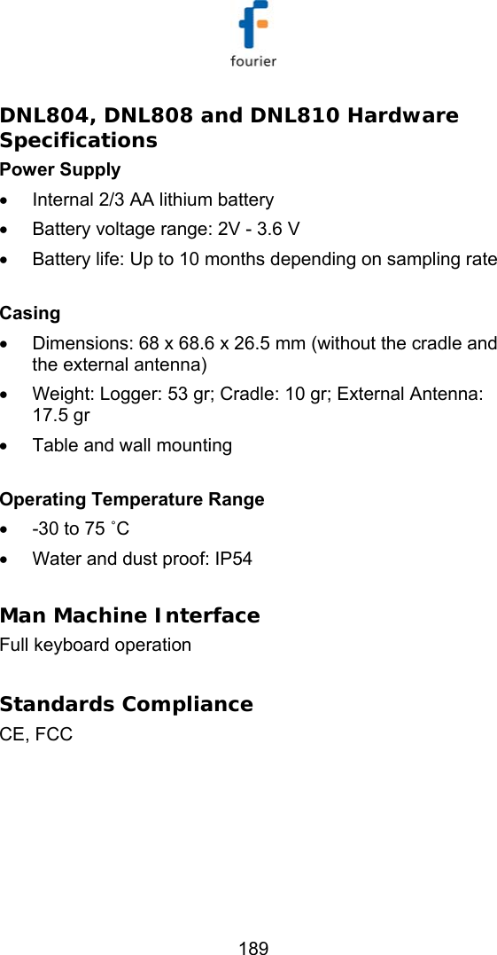   189 DNL804, DNL808 and DNL810 Hardware Specifications Power Supply &bull;  Internal 2/3 AA lithium battery &bull;  Battery voltage range: 2V - 3.6 V &bull;  Battery life: Up to 10 months depending on sampling rate   Casing &bull;  Dimensions: 68 x 68.6 x 26.5 mm (without the cradle and the external antenna) &bull;  Weight: Logger: 53 gr; Cradle: 10 gr; External Antenna: 17.5 gr &bull;  Table and wall mounting  Operating Temperature Range &bull;  -30 to 75 ˚C &bull;  Water and dust proof: IP54  Man Machine Interface Full keyboard operation   Standards Compliance CE, FCC  