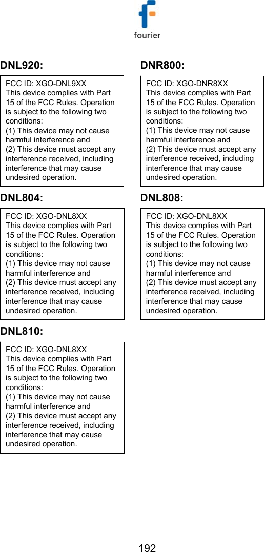   192 DNL920: FCC ID: XGO-DNL9XXThis device complies with Part 15 of the FCC Rules. Operation is subject to the following two conditions:(1) This device may not cause harmful interference and(2) This device must accept any interference received, including interference that may cause undesired operation. DNR800: FCC ID: XGO-DNR8XXThis device complies with Part 15 of the FCC Rules. Operation is subject to the following two conditions:(1) This device may not cause harmful interference and(2) This device must accept any interference received, including interference that may cause undesired operation. DNL804: FCC ID: XGO-DNL8XXThis device complies with Part 15 of the FCC Rules. Operation is subject to the following two conditions:(1) This device may not cause harmful interference and(2) This device must accept any interference received, including interference that may cause undesired operation. DNL808: FCC ID: XGO-DNL8XXThis device complies with Part 15 of the FCC Rules. Operation is subject to the following two conditions:(1) This device may not cause harmful interference and(2) This device must accept any interference received, including interference that may cause undesired operation. DNL810: FCC ID: XGO-DNL8XXThis device complies with Part 15 of the FCC Rules. Operation is subject to the following two conditions:(1) This device may not cause harmful interference and(2) This device must accept any interference received, including interference that may cause undesired operation.   