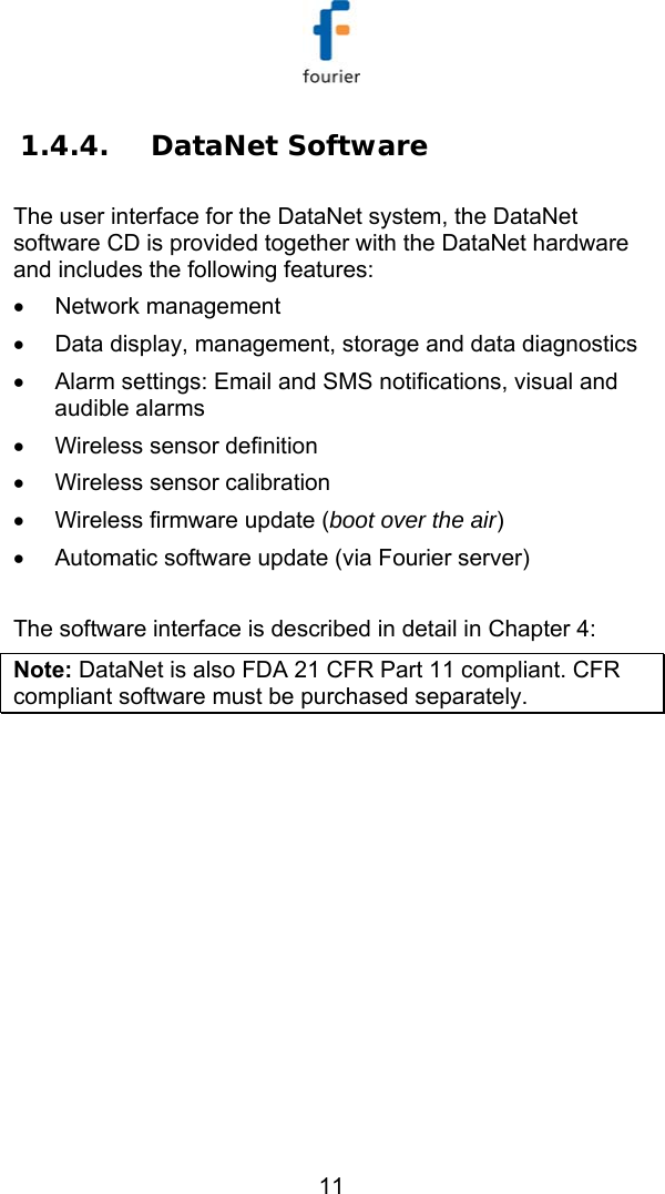  11 1.4.4. DataNet Software  The user interface for the DataNet system, the DataNet software CD is provided together with the DataNet hardware and includes the following features: &bull; Network management &bull;  Data display, management, storage and data diagnostics &bull;  Alarm settings: Email and SMS notifications, visual and audible alarms &bull;  Wireless sensor definition  &bull;  Wireless sensor calibration  &bull;  Wireless firmware update (boot over the air) &bull;  Automatic software update (via Fourier server)  The software interface is described in detail in  Chapter 4: Note: DataNet is also FDA 21 CFR Part 11 compliant. CFR compliant software must be purchased separately.