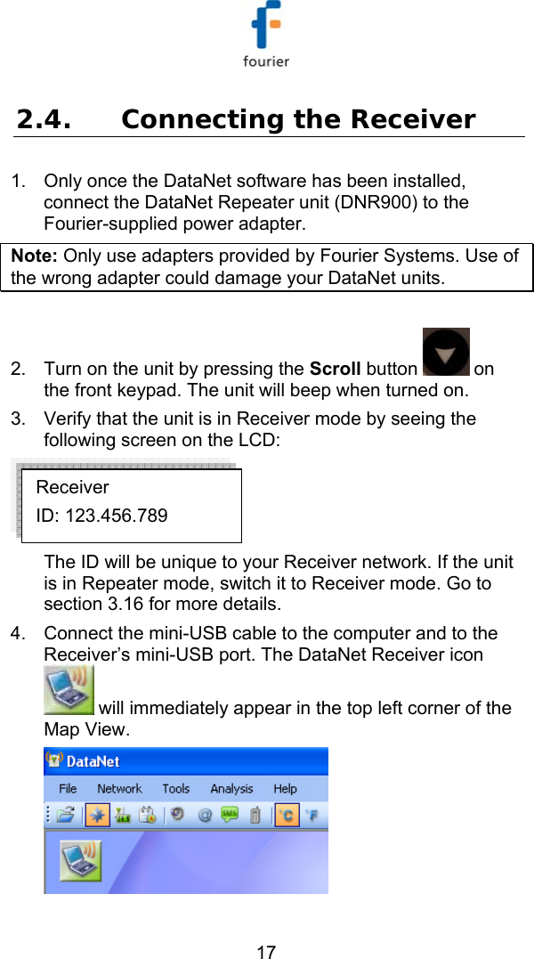   17 2.4. Connecting the Receiver 1.  Only once the DataNet software has been installed, connect the DataNet Repeater unit (DNR900) to the Fourier-supplied power adapter.  Note: Only use adapters provided by Fourier Systems. Use of the wrong adapter could damage your DataNet units.   2.  Turn on the unit by pressing the Scroll button   on the front keypad. The unit will beep when turned on. 3.  Verify that the unit is in Receiver mode by seeing the following screen on the LCD:   The ID will be unique to your Receiver network. If the unit is in Repeater mode, switch it to Receiver mode. Go to section  3.16 for more details. 4.  Connect the mini-USB cable to the computer and to the Receiver&rsquo;s mini-USB port. The DataNet Receiver icon  will immediately appear in the top left corner of the Map View.  Receiver ID: 123.456.789 