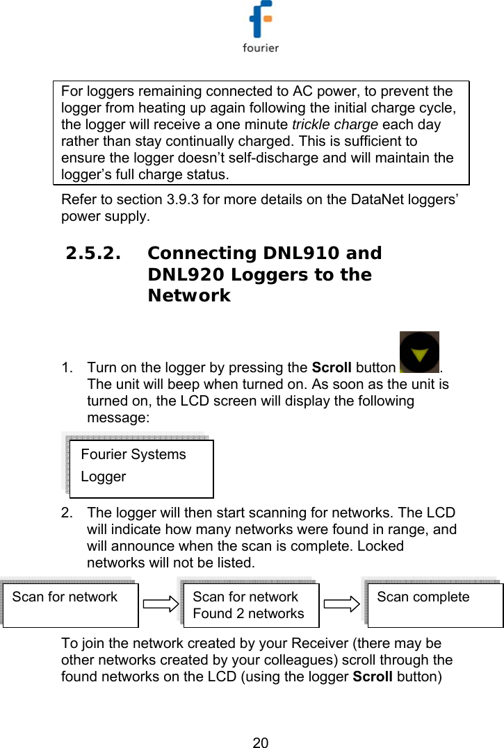   20 For loggers remaining connected to AC power, to prevent the logger from heating up again following the initial charge cycle, the logger will receive a one minute trickle charge each day rather than stay continually charged. This is sufficient to ensure the logger doesn&rsquo;t self-discharge and will maintain the logger&rsquo;s full charge status. Refer to section  3.9.3 for more details on the DataNet loggers&rsquo; power supply. 2.5.2. Connecting DNL910 and DNL920 Loggers to the Network 1.  Turn on the logger by pressing the Scroll button  . The unit will beep when turned on. As soon as the unit is turned on, the LCD screen will display the following message:  2.  The logger will then start scanning for networks. The LCD will indicate how many networks were found in range, and will announce when the scan is complete. Locked networks will not be listed. Scan for network Scan for network Found 2 networksScan complete  Scan for network Scan for network Found 2 networksScan complete   To join the network created by your Receiver (there may be other networks created by your colleagues) scroll through the found networks on the LCD (using the logger Scroll button) Fourier Systems Logger 