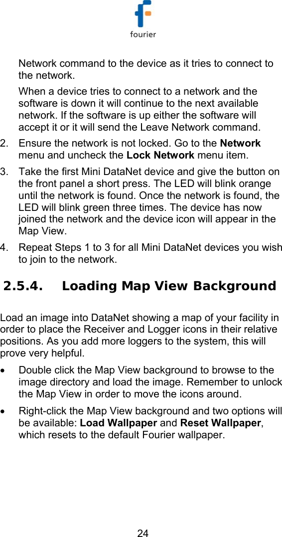   24 Network command to the device as it tries to connect to the network. When a device tries to connect to a network and the software is down it will continue to the next available network. If the software is up either the software will accept it or it will send the Leave Network command. 2.  Ensure the network is not locked. Go to the Network menu and uncheck the Lock Network menu item. 3.  Take the first Mini DataNet device and give the button on the front panel a short press. The LED will blink orange until the network is found. Once the network is found, the LED will blink green three times. The device has now joined the network and the device icon will appear in the Map View. 4.  Repeat Steps 1 to 3 for all Mini DataNet devices you wish to join to the network. 2.5.4. Loading Map View Background Load an image into DataNet showing a map of your facility in order to place the Receiver and Logger icons in their relative positions. As you add more loggers to the system, this will prove very helpful.  &bull;  Double click the Map View background to browse to the image directory and load the image. Remember to unlock the Map View in order to move the icons around. &bull;  Right-click the Map View background and two options will be available: Load Wallpaper and Reset Wallpaper, which resets to the default Fourier wallpaper. 