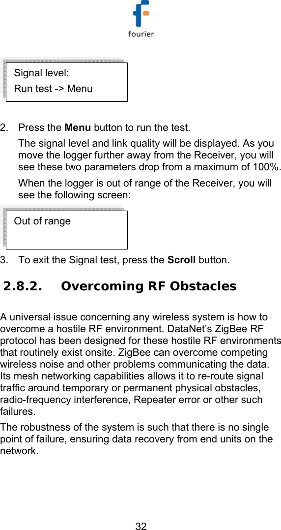   32   2. Press the Menu button to run the test. The signal level and link quality will be displayed. As you move the logger further away from the Receiver, you will see these two parameters drop from a maximum of 100%.  When the logger is out of range of the Receiver, you will see the following screen:  3.  To exit the Signal test, press the Scroll button. 2.8.2. Overcoming RF Obstacles A universal issue concerning any wireless system is how to overcome a hostile RF environment. DataNet&rsquo;s ZigBee RF protocol has been designed for these hostile RF environments that routinely exist onsite. ZigBee can overcome competing wireless noise and other problems communicating the data.  Its mesh networking capabilities allows it to re-route signal traffic around temporary or permanent physical obstacles, radio-frequency interference, Repeater error or other such failures.  The robustness of the system is such that there is no single point of failure, ensuring data recovery from end units on the network.  Out of range  Signal level: Run test -> Menu 