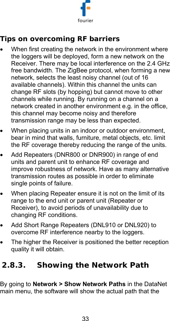  33 Tips on overcoming RF barriers &bull;  When first creating the network in the environment where the loggers will be deployed, form a new network on the Receiver. There may be local interference on the 2.4 GHz free bandwidth. The ZigBee protocol, when forming a new network, selects the least noisy channel (out of 16 available channels). Within this channel the units can change RF slots (by hopping) but cannot move to other channels while running. By running on a channel on a network created in another environment e.g. in the office, this channel may become noisy and therefore transmission range may be less than expected. &bull;  When placing units in an indoor or outdoor environment, bear in mind that walls, furniture, metal objects, etc. limit the RF coverage thereby reducing the range of the units.  &bull;  Add Repeaters (DNR800 or DNR900) in range of end units and parent unit to enhance RF coverage and improve robustness of network. Have as many alternative transmission routes as possible in order to eliminate single points of failure.  &bull;  When placing Repeater ensure it is not on the limit of its range to the end unit or parent unit (Repeater or Receiver), to avoid periods of unavailability due to changing RF conditions. &bull;  Add Short Range Repeaters (DNL910 or DNL920) to overcome RF interference nearby to the loggers. &bull;  The higher the Receiver is positioned the better reception quality it will obtain. 2.8.3. Showing the Network Path By going to Network > Show Network Paths in the DataNet main menu, the software will show the actual path that the 