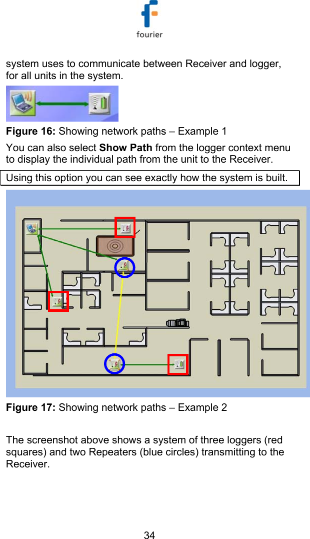   34 system uses to communicate between Receiver and logger, for all units in the system.  Figure 16: Showing network paths &ndash; Example 1 You can also select Show Path from the logger context menu to display the individual path from the unit to the Receiver. Using this option you can see exactly how the system is built.   Figure 17: Showing network paths &ndash; Example 2  The screenshot above shows a system of three loggers (red squares) and two Repeaters (blue circles) transmitting to the Receiver. 