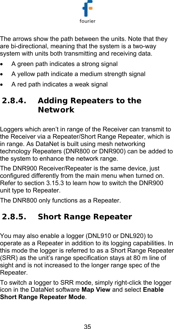   35 The arrows show the path between the units. Note that they are bi-directional, meaning that the system is a two-way system with units both transmitting and receiving data. &bull;  A green path indicates a strong signal &bull;  A yellow path indicate a medium strength signal &bull;  A red path indicates a weak signal 2.8.4. Adding Repeaters to the Network Loggers which aren&rsquo;t in range of the Receiver can transmit to the Receiver via a Repeater/Short Range Repeater, which is in range. As DataNet is built using mesh networking technology Repeaters (DNR800 or DNR900) can be added to the system to enhance the network range.  The DNR900 Receiver/Repeater is the same device, just configured differently from the main menu when turned on. Refer to section  3.15.3 to learn how to switch the DNR900 unit type to Repeater. The DNR800 only functions as a Repeater. 2.8.5. Short Range Repeater  You may also enable a logger (DNL910 or DNL920) to operate as a Repeater in addition to its logging capabilities. In this mode the logger is referred to as a Short Range Repeater (SRR) as the unit&rsquo;s range specification stays at 80 m line of sight and is not increased to the longer range spec of the Repeater. To switch a logger to SRR mode, simply right-click the logger icon in the DataNet software Map View and select Enable Short Range Repeater Mode. 