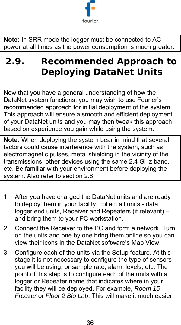   36 Note: In SRR mode the logger must be connected to AC power at all times as the power consumption is much greater. 2.9. Recommended Approach to Deploying DataNet Units Now that you have a general understanding of how the DataNet system functions, you may wish to use Fourier&rsquo;s recommended approach for initial deployment of the system. This approach will ensure a smooth and efficient deployment of your DataNet units and you may then tweak this approach based on experience you gain while using the system.  Note: When deploying the system bear in mind that several factors could cause interference with the system, such as electromagnetic pulses, metal shielding in the vicinity of the transmissions, other devices using the same 2.4 GHz band, etc. Be familiar with your environment before deploying the system. Also refer to section  2.8.  1.  After you have charged the DataNet units and are ready to deploy them in your facility, collect all units - data logger end units, Receiver and Repeaters (if relevant) &ndash; and bring them to your PC workstation.  2.  Connect the Receiver to the PC and form a network. Turn on the units and one by one bring them online so you can view their icons in the DataNet software&rsquo;s Map View. 3.  Configure each of the units via the Setup feature. At this stage it is not necessary to configure the type of sensors you will be using, or sample rate, alarm levels, etc. The point of this step is to configure each of the units with a logger or Repeater name that indicates where in your facility they will be deployed. For example, Room 15 Freezer or Floor 2 Bio Lab. This will make it much easier 