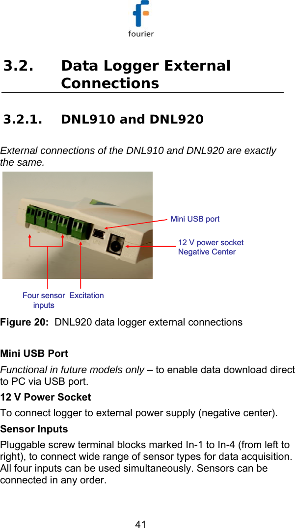   41 3.2. Data Logger External Connections 3.2.1. DNL910 and DNL920 External connections of the DNL910 and DNL920 are exactly the same.  Mini USB port12 V power socket Negative CenterFour sensor inputsExcitationMini USB port12 V power socket Negative CenterFour sensor inputsExcitation Figure 20:  DNL920 data logger external connections  Mini USB Port Functional in future models only &ndash; to enable data download direct to PC via USB port. 12 V Power Socket To connect logger to external power supply (negative center). Sensor Inputs Pluggable screw terminal blocks marked In-1 to In-4 (from left to right), to connect wide range of sensor types for data acquisition. All four inputs can be used simultaneously. Sensors can be connected in any order. 