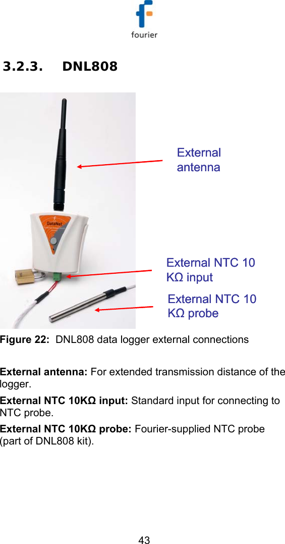   43 3.2.3. DNL808 External antennaExternal NTC 10 KΩinputExternal NTC 10 KΩprobeExternal antennaExternal NTC 10 KΩinputExternal NTC 10 KΩprobe Figure 22:  DNL808 data logger external connections  External antenna: For extended transmission distance of the logger. External NTC 10KΩ input: Standard input for connecting to NTC probe. External NTC 10KΩ probe: Fourier-supplied NTC probe (part of DNL808 kit). 
