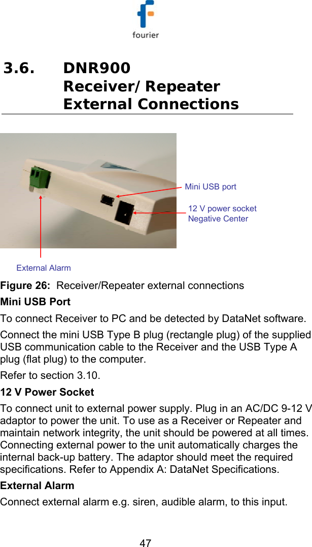   47 3.6. DNR900 Receiver/Repeater External Connections 12 V power socketNegative CenterExternal AlarmMini USB port Figure 26:  Receiver/Repeater external connections Mini USB Port To connect Receiver to PC and be detected by DataNet software. Connect the mini USB Type B plug (rectangle plug) of the supplied USB communication cable to the Receiver and the USB Type A plug (flat plug) to the computer. Refer to section  3.10.  12 V Power Socket To connect unit to external power supply. Plug in an AC/DC 9-12 V adaptor to power the unit. To use as a Receiver or Repeater and maintain network integrity, the unit should be powered at all times. Connecting external power to the unit automatically charges the internal back-up battery. The adaptor should meet the required specifications. Refer to  Appendix A: DataNet Specifications. External Alarm Connect external alarm e.g. siren, audible alarm, to this input. 