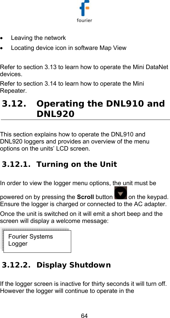   64 &bull;  Leaving the network &bull;  Locating device icon in software Map View  Refer to section  3.13 to learn how to operate the Mini DataNet devices. Refer to section  3.14 to learn how to operate the Mini Repeater. 3.12. Operating the DNL910 and DNL920  This section explains how to operate the DNL910 and DNL920 loggers and provides an overview of the menu options on the units&rsquo; LCD screen. 3.12.1. Turning on the Unit In order to view the logger menu options, the unit must be powered on by pressing the Scroll button   on the keypad. Ensure the logger is charged or connected to the AC adapter. Once the unit is switched on it will emit a short beep and the screen will display a welcome message:   3.12.2. Display Shutdown If the logger screen is inactive for thirty seconds it will turn off. However the logger will continue to operate in the Fourier Systems Logger 