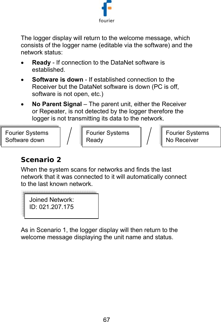   67 The logger display will return to the welcome message, which consists of the logger name (editable via the software) and the network status: &bull; Ready - If connection to the DataNet software is established. &bull; Software is down - If established connection to the Receiver but the DataNet software is down (PC is off, software is not open, etc.) &bull; No Parent Signal &ndash; The parent unit, either the Receiver or Repeater, is not detected by the logger therefore the logger is not transmitting its data to the network. Fourier SystemsReady  Fourier SystemsSoftware downFourier SystemsNo Receiver  Fourier SystemsReady  Fourier SystemsSoftware downFourier SystemsNo Receiver   Scenario 2 When the system scans for networks and finds the last network that it was connected to it will automatically connect to the last known network.  As in Scenario 1, the logger display will then return to the welcome message displaying the unit name and status.   Joined Network: ID: 021.207.175   