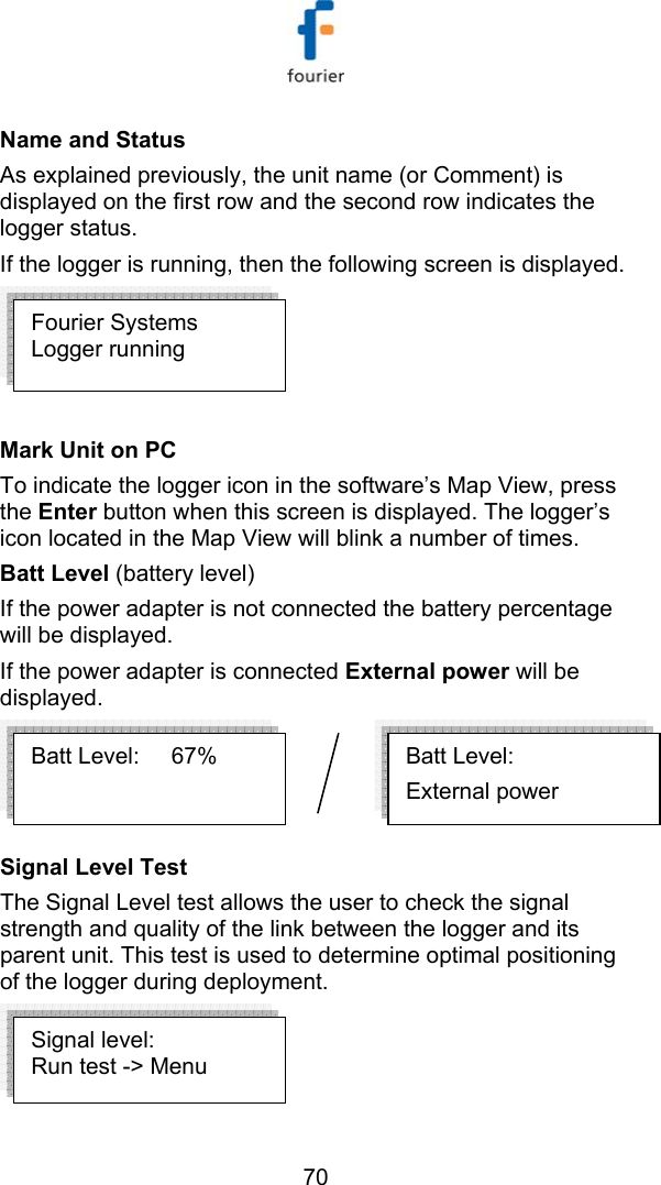   70 Name and Status As explained previously, the unit name (or Comment) is displayed on the first row and the second row indicates the logger status.  If the logger is running, then the following screen is displayed.   Mark Unit on PC To indicate the logger icon in the software&rsquo;s Map View, press the Enter button when this screen is displayed. The logger&rsquo;s icon located in the Map View will blink a number of times. Batt Level (battery level) If the power adapter is not connected the battery percentage will be displayed. If the power adapter is connected External power will be displayed.   Signal Level Test   The Signal Level test allows the user to check the signal strength and quality of the link between the logger and its parent unit. This test is used to determine optimal positioning of the logger during deployment.   Batt Level:      External power Batt Level:     67% Fourier Systems Logger running  Signal level: Run test -> Menu 