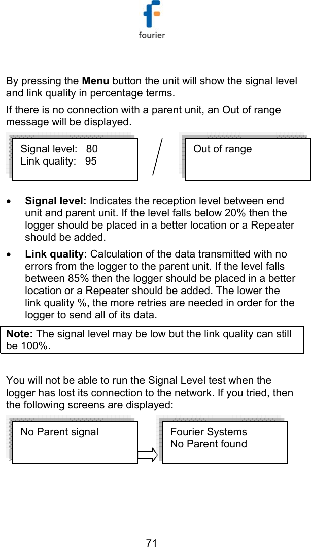  71  By pressing the Menu button the unit will show the signal level and link quality in percentage terms. If there is no connection with a parent unit, an Out of range message will be displayed.  &bull; Signal level: Indicates the reception level between end unit and parent unit. If the level falls below 20% then the logger should be placed in a better location or a Repeater should be added. &bull; Link quality: Calculation of the data transmitted with no errors from the logger to the parent unit. If the level falls between 85% then the logger should be placed in a better location or a Repeater should be added. The lower the link quality %, the more retries are needed in order for the logger to send all of its data. Note: The signal level may be low but the link quality can still be 100%.  You will not be able to run the Signal Level test when the logger has lost its connection to the network. If you tried, then the following screens are displayed:   No Parent signal  Fourier Systems  No Parent found  Out of range Signal level:   80 Link quality:   95 