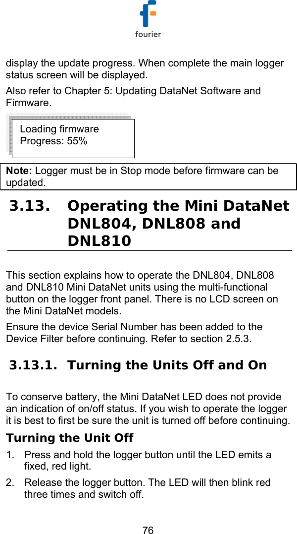   76 display the update progress. When complete the main logger status screen will be displayed.  Also refer to  Chapter 5: Updating DataNet Software and Firmware.  Note: Logger must be in Stop mode before firmware can be updated. 3.13. Operating the Mini DataNet DNL804, DNL808 and DNL810 This section explains how to operate the DNL804, DNL808 and DNL810 Mini DataNet units using the multi-functional button on the logger front panel. There is no LCD screen on the Mini DataNet models.  Ensure the device Serial Number has been added to the Device Filter before continuing. Refer to section  2.5.3. 3.13.1. Turning the Units Off and On To conserve battery, the Mini DataNet LED does not provide an indication of on/off status. If you wish to operate the logger it is best to first be sure the unit is turned off before continuing. Turning the Unit Off 1.  Press and hold the logger button until the LED emits a fixed, red light. 2.  Release the logger button. The LED will then blink red three times and switch off.  Loading firmware  Progress: 55% 
