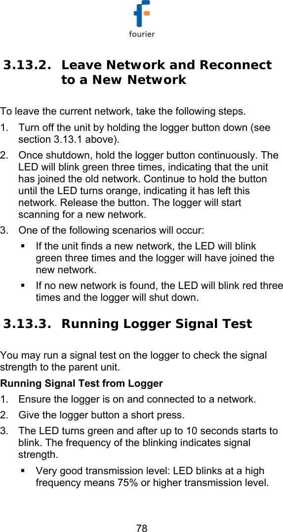   78 3.13.2. Leave Network and Reconnect to a New Network  To leave the current network, take the following steps.  1.  Turn off the unit by holding the logger button down (see section  3.13.1 above). 2.  Once shutdown, hold the logger button continuously. The LED will blink green three times, indicating that the unit has joined the old network. Continue to hold the button until the LED turns orange, indicating it has left this network. Release the button. The logger will start scanning for a new network. 3.  One of the following scenarios will occur:   If the unit finds a new network, the LED will blink green three times and the logger will have joined the new network.    If no new network is found, the LED will blink red three times and the logger will shut down. 3.13.3. Running Logger Signal Test You may run a signal test on the logger to check the signal strength to the parent unit. Running Signal Test from Logger 1.  Ensure the logger is on and connected to a network. 2.  Give the logger button a short press. 3.  The LED turns green and after up to 10 seconds starts to blink. The frequency of the blinking indicates signal strength.   Very good transmission level: LED blinks at a high frequency means 75% or higher transmission level. 