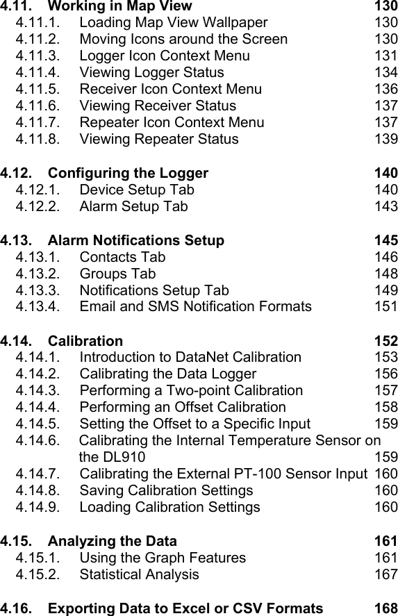 4.11. Working in Map View  130 4.11.1.  Loading Map View Wallpaper  130 4.11.2.  Moving Icons around the Screen  130 4.11.3.  Logger Icon Context Menu  131 4.11.4.  Viewing Logger Status  134 4.11.5.  Receiver Icon Context Menu  136 4.11.6. Viewing Receiver Status  137 4.11.7.  Repeater Icon Context Menu  137 4.11.8. Viewing Repeater Status  139 4.12. Configuring the Logger  140 4.12.1.  Device Setup Tab  140 4.12.2. Alarm Setup Tab  143 4.13. Alarm Notifications Setup  145 4.13.1. Contacts Tab  146 4.13.2. Groups Tab  148 4.13.3. Notifications Setup Tab  149 4.13.4.  Email and SMS Notification Formats  151 4.14. Calibration 152 4.14.1.  Introduction to DataNet Calibration  153 4.14.2.  Calibrating the Data Logger  156 4.14.3.  Performing a Two-point Calibration  157 4.14.4.  Performing an Offset Calibration  158 4.14.5.  Setting the Offset to a Specific Input  159 4.14.6.  Calibrating the Internal Temperature Sensor on the DL910  159 4.14.7.  Calibrating the External PT-100 Sensor Input  160 4.14.8.  Saving Calibration Settings  160 4.14.9.  Loading Calibration Settings  160 4.15. Analyzing the Data  161 4.15.1.  Using the Graph Features  161 4.15.2. Statistical Analysis  167 4.16. Exporting Data to Excel or CSV Formats  168 