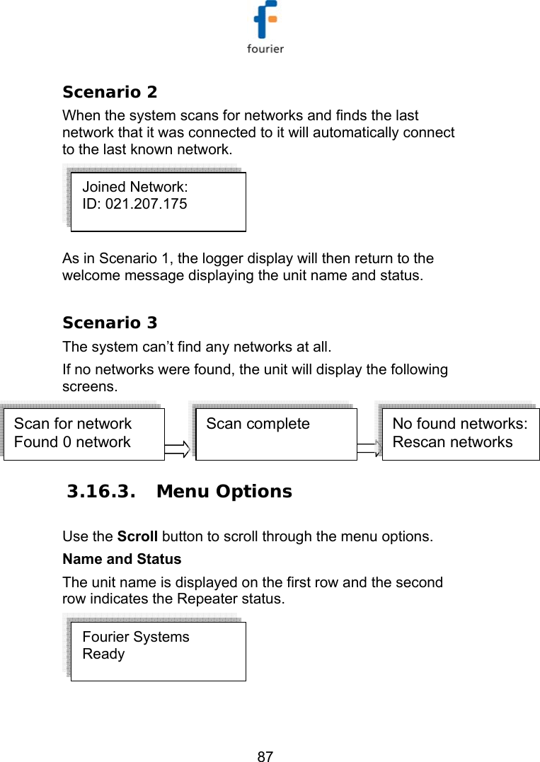   87 Scenario 2 When the system scans for networks and finds the last network that it was connected to it will automatically connect to the last known network.  As in Scenario 1, the logger display will then return to the welcome message displaying the unit name and status.   Scenario 3 The system can&rsquo;t find any networks at all. If no networks were found, the unit will display the following screens. Scan for network Found 0 networkScan complete   No found networks:Rescan networks  3.16.3.  Menu Options Use the Scroll button to scroll through the menu options.  Name and Status The unit name is displayed on the first row and the second row indicates the Repeater status.    Fourier Systems Ready Joined Network: ID: 021.207.175   