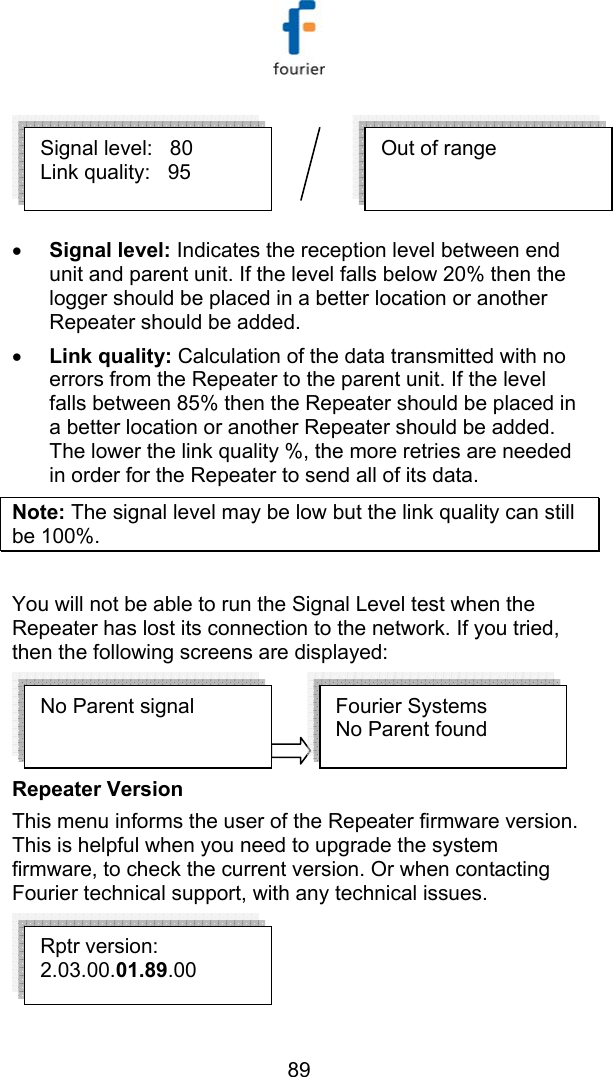   89  &bull; Signal level: Indicates the reception level between end unit and parent unit. If the level falls below 20% then the logger should be placed in a better location or another Repeater should be added. &bull; Link quality: Calculation of the data transmitted with no errors from the Repeater to the parent unit. If the level falls between 85% then the Repeater should be placed in a better location or another Repeater should be added. The lower the link quality %, the more retries are needed in order for the Repeater to send all of its data. Note: The signal level may be low but the link quality can still be 100%.  You will not be able to run the Signal Level test when the Repeater has lost its connection to the network. If you tried, then the following screens are displayed:  Repeater Version  This menu informs the user of the Repeater firmware version. This is helpful when you need to upgrade the system firmware, to check the current version. Or when contacting Fourier technical support, with any technical issues.  No Parent signal  Fourier Systems  No Parent found  Out of range  Signal level:   80 Link quality:   95 Rptr version: 2.03.00.01.89.00 