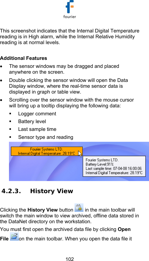   102 This screenshot indicates that the Internal Digital Temperature reading is in High alarm, while the Internal Relative Humidity reading is at normal levels.  Additional Features &bull;  The sensor windows may be dragged and placed anywhere on the screen. &bull;  Double clicking the sensor window will open the Data Display window, where the real-time sensor data is displayed in graph or table view. &bull;  Scrolling over the sensor window with the mouse cursor will bring up a tooltip displaying the following data:  Logger comment  Battery level   Last sample time   Sensor type and reading  4.2.3. History View Clicking the History View button   in the main toolbar will switch the main window to view archived, offline data stored in the DataNet directory on the workstation. You must first open the archived data file by clicking Open File on the main toolbar. When you open the data file it 