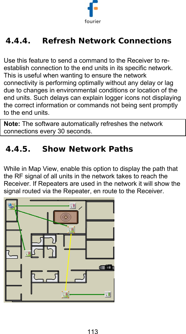   113 4.4.4. Refresh Network Connections Use this feature to send a command to the Receiver to re-establish connection to the end units in its specific network. This is useful when wanting to ensure the network connectivity is performing optimally without any delay or lag due to changes in environmental conditions or location of the end units. Such delays can explain logger icons not displaying the correct information or commands not being sent promptly to the end units. Note: The software automatically refreshes the network connections every 30 seconds. 4.4.5. Show Network Paths While in Map View, enable this option to display the path that the RF signal of all units in the network takes to reach the Receiver. If Repeaters are used in the network it will show the signal routed via the Repeater, en route to the Receiver.   