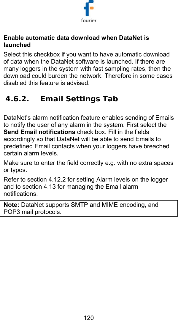   120 Enable automatic data download when DataNet is launched Select this checkbox if you want to have automatic download of data when the DataNet software is launched. If there are many loggers in the system with fast sampling rates, then the download could burden the network. Therefore in some cases disabled this feature is advised. 4.6.2. Email Settings Tab DataNet&rsquo;s alarm notification feature enables sending of Emails to notify the user of any alarm in the system. First select the Send Email notifications check box. Fill in the fields accordingly so that DataNet will be able to send Emails to predefined Email contacts when your loggers have breached certain alarm levels. Make sure to enter the field correctly e.g. with no extra spaces or typos. Refer to section  4.12.2 for setting Alarm levels on the logger and to section  4.13 for managing the Email alarm notifications.  Note: DataNet supports SMTP and MIME encoding, and POP3 mail protocols.  