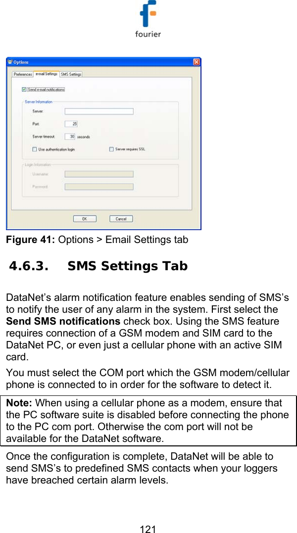   121  Figure 41: Options > Email Settings tab 4.6.3. SMS Settings Tab DataNet&rsquo;s alarm notification feature enables sending of SMS&rsquo;s to notify the user of any alarm in the system. First select the Send SMS notifications check box. Using the SMS feature requires connection of a GSM modem and SIM card to the DataNet PC, or even just a cellular phone with an active SIM card.  You must select the COM port which the GSM modem/cellular phone is connected to in order for the software to detect it. Note: When using a cellular phone as a modem, ensure that the PC software suite is disabled before connecting the phone to the PC com port. Otherwise the com port will not be available for the DataNet software.  Once the configuration is complete, DataNet will be able to send SMS&rsquo;s to predefined SMS contacts when your loggers have breached certain alarm levels. 