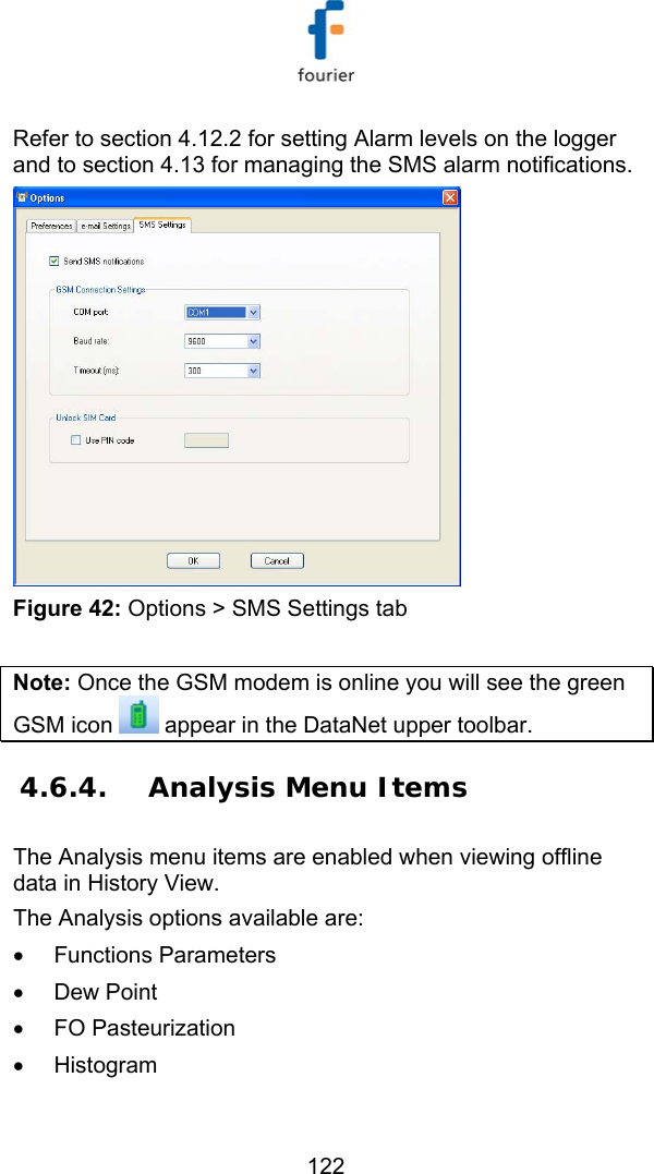   122 Refer to section  4.12.2 for setting Alarm levels on the logger and to section  4.13 for managing the SMS alarm notifications.   Figure 42: Options > SMS Settings tab  Note: Once the GSM modem is online you will see the green GSM icon   appear in the DataNet upper toolbar. 4.6.4. Analysis Menu Items The Analysis menu items are enabled when viewing offline data in History View. The Analysis options available are: &bull; Functions Parameters &bull; Dew Point &bull; FO Pasteurization &bull; Histogram 