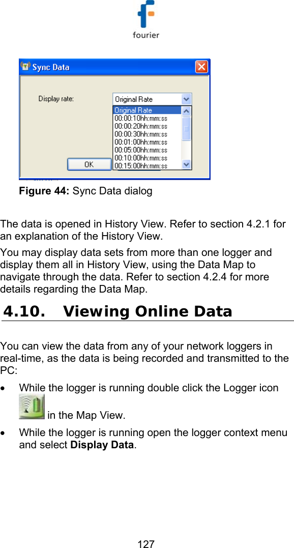   127  Figure 44: Sync Data dialog  The data is opened in History View. Refer to section  4.2.1 for an explanation of the History View.  You may display data sets from more than one logger and display them all in History View, using the Data Map to navigate through the data. Refer to section  4.2.4 for more details regarding the Data Map. 4.10. Viewing Online Data You can view the data from any of your network loggers in real-time, as the data is being recorded and transmitted to the PC: &bull;  While the logger is running double click the Logger icon  in the Map View. &bull;  While the logger is running open the logger context menu and select Display Data. 