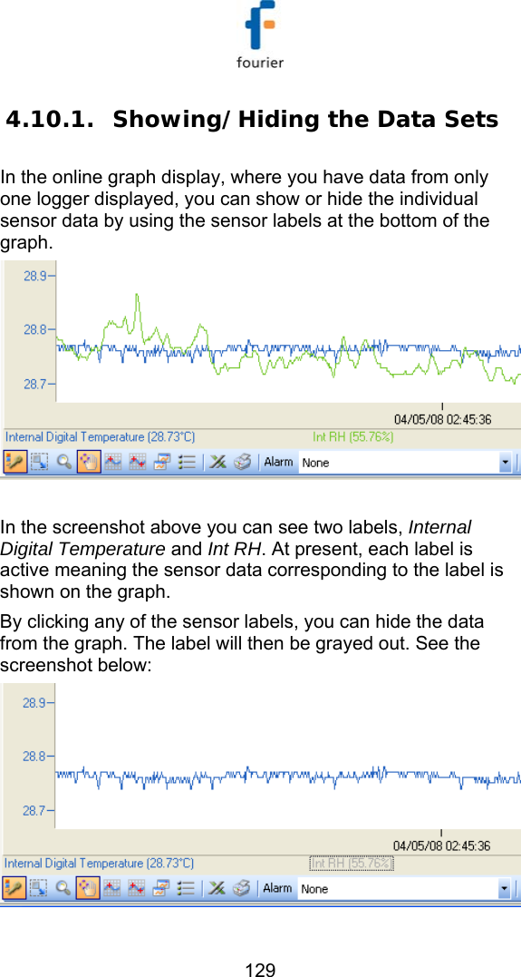  129 4.10.1. Showing/Hiding the Data Sets In the online graph display, where you have data from only one logger displayed, you can show or hide the individual sensor data by using the sensor labels at the bottom of the graph.   In the screenshot above you can see two labels, Internal Digital Temperature and Int RH. At present, each label is active meaning the sensor data corresponding to the label is shown on the graph. By clicking any of the sensor labels, you can hide the data from the graph. The label will then be grayed out. See the screenshot below:  