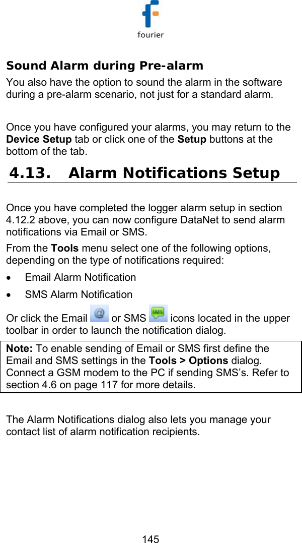   145 Sound Alarm during Pre-alarm You also have the option to sound the alarm in the software during a pre-alarm scenario, not just for a standard alarm.  Once you have configured your alarms, you may return to the Device Setup tab or click one of the Setup buttons at the bottom of the tab. 4.13. Alarm Notifications Setup Once you have completed the logger alarm setup in section  4.12.2 above, you can now configure DataNet to send alarm notifications via Email or SMS.  From the Tools menu select one of the following options, depending on the type of notifications required: &bull;  Email Alarm Notification &bull;  SMS Alarm Notification  Or click the Email   or SMS   icons located in the upper toolbar in order to launch the notification dialog. Note: To enable sending of Email or SMS first define the Email and SMS settings in the Tools > Options dialog. Connect a GSM modem to the PC if sending SMS&rsquo;s. Refer to section  4.6 on page 117 for more details.  The Alarm Notifications dialog also lets you manage your contact list of alarm notification recipients.  