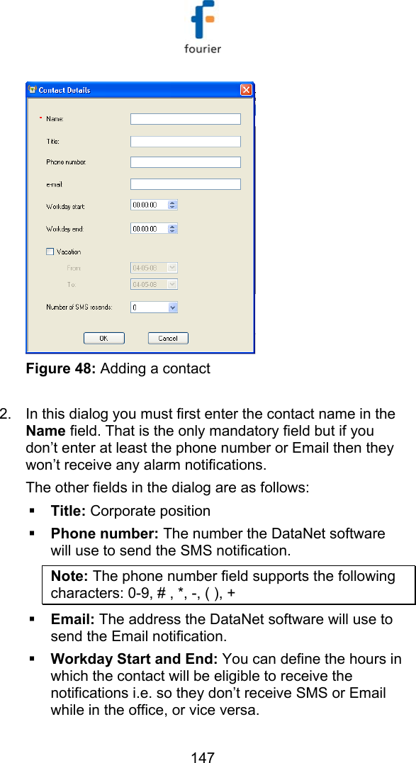   147  Figure 48: Adding a contact  2.  In this dialog you must first enter the contact name in the Name field. That is the only mandatory field but if you don&rsquo;t enter at least the phone number or Email then they won&rsquo;t receive any alarm notifications. The other fields in the dialog are as follows:  Title: Corporate position  Phone number: The number the DataNet software will use to send the SMS notification. Note: The phone number field supports the following characters: 0-9, # , *, -, ( ), +   Email: The address the DataNet software will use to send the Email notification.  Workday Start and End: You can define the hours in which the contact will be eligible to receive the notifications i.e. so they don&rsquo;t receive SMS or Email while in the office, or vice versa. 