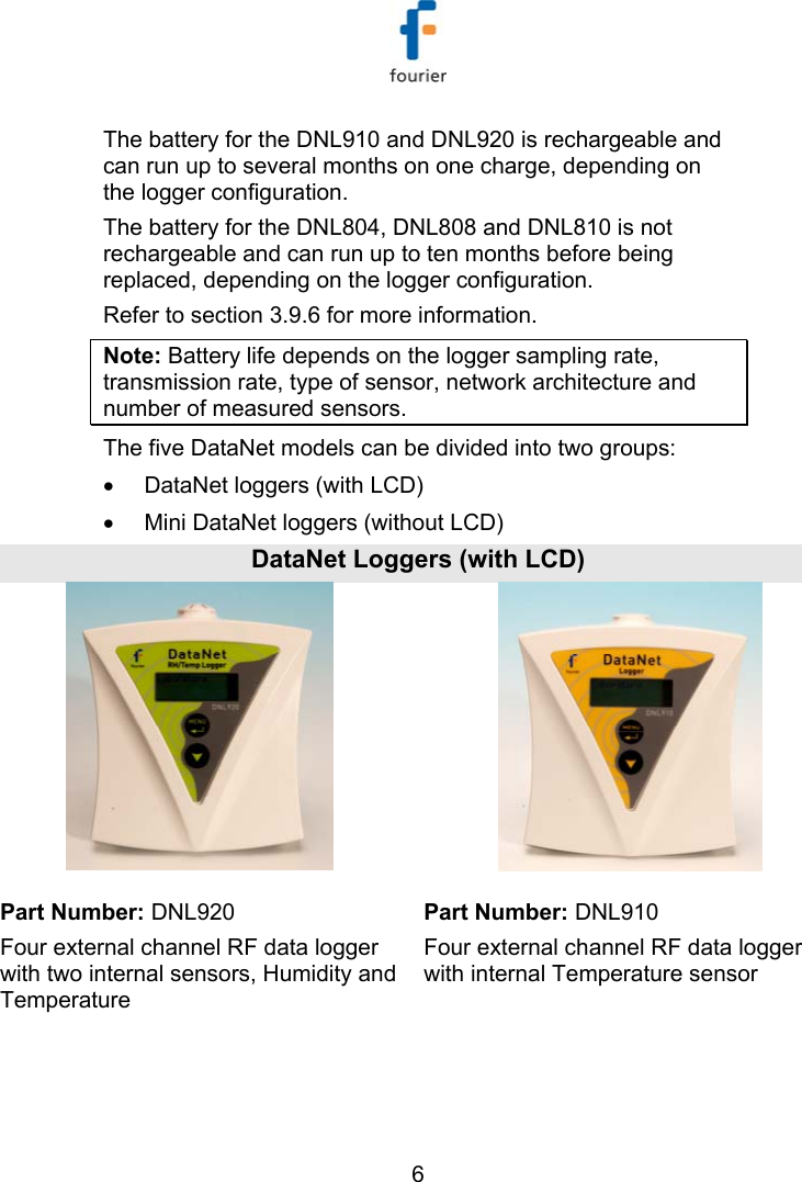   6 The battery for the DNL910 and DNL920 is rechargeable and can run up to several months on one charge, depending on the logger configuration.  The battery for the DNL804, DNL808 and DNL810 is not rechargeable and can run up to ten months before being replaced, depending on the logger configuration. Refer to section  3.9.6 for more information.  Note: Battery life depends on the logger sampling rate, transmission rate, type of sensor, network architecture and number of measured sensors. The five DataNet models can be divided into two groups:  &bull;  DataNet loggers (with LCD) &bull;  Mini DataNet loggers (without LCD) DataNet Loggers (with LCD)   Part Number: DNL920  Part Number: DNL910 Four external channel RF data logger with two internal sensors, Humidity and Temperature Four external channel RF data logger with internal Temperature sensor 