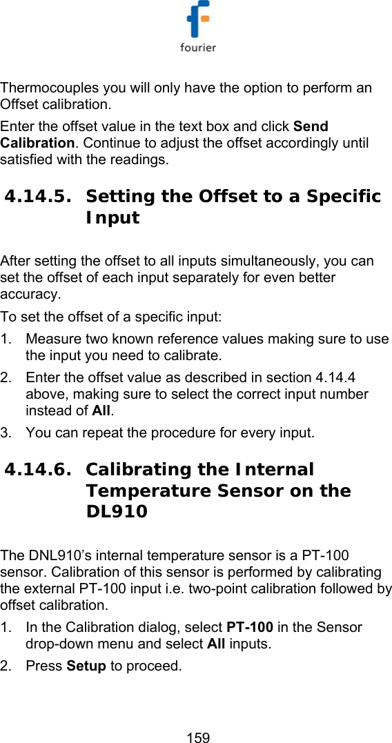   159 Thermocouples you will only have the option to perform an Offset calibration. Enter the offset value in the text box and click Send Calibration. Continue to adjust the offset accordingly until satisfied with the readings. 4.14.5. Setting the Offset to a Specific Input After setting the offset to all inputs simultaneously, you can set the offset of each input separately for even better accuracy.  To set the offset of a specific input: 1.  Measure two known reference values making sure to use the input you need to calibrate. 2.  Enter the offset value as described in section  4.14.4 above, making sure to select the correct input number instead of All. 3.  You can repeat the procedure for every input. 4.14.6. Calibrating the Internal Temperature Sensor on the DL910 The DNL910&rsquo;s internal temperature sensor is a PT-100 sensor. Calibration of this sensor is performed by calibrating the external PT-100 input i.e. two-point calibration followed by offset calibration. 1.  In the Calibration dialog, select PT-100 in the Sensor drop-down menu and select All inputs.  2. Press Setup to proceed.  
